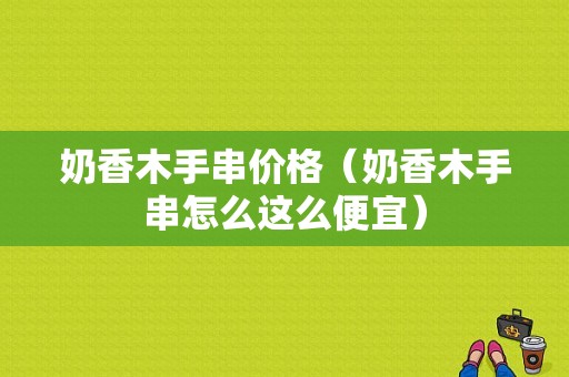 奶香木手串价格（奶香木手串怎么这么便宜）