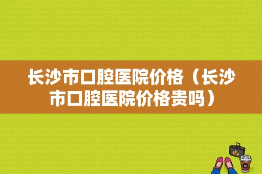长沙市口腔医院价格（长沙市口腔医院价格贵吗）-图1