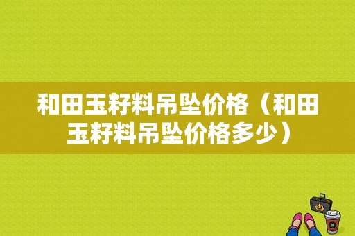 和田玉籽料吊坠价格（和田玉籽料吊坠价格多少）-图1