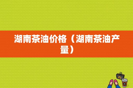 湖南茶油价格（湖南茶油产量）-图1