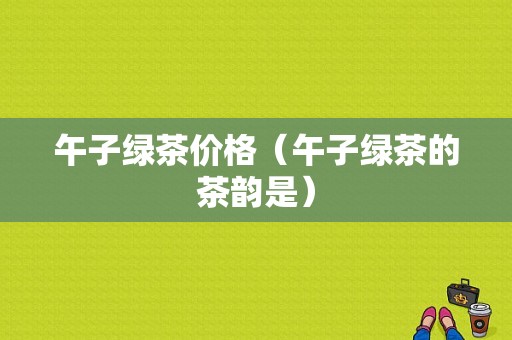 午子绿茶价格（午子绿茶的茶韵是）-图1