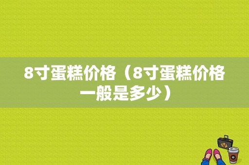 8寸蛋糕价格（8寸蛋糕价格一般是多少）