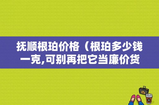 抚顺根珀价格（根珀多少钱一克,可别再把它当廉价货了!琥珀蜜蜡宝阁）