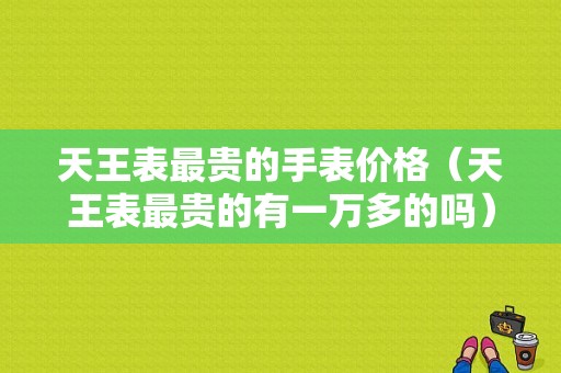 天王表最贵的手表价格（天王表最贵的有一万多的吗）