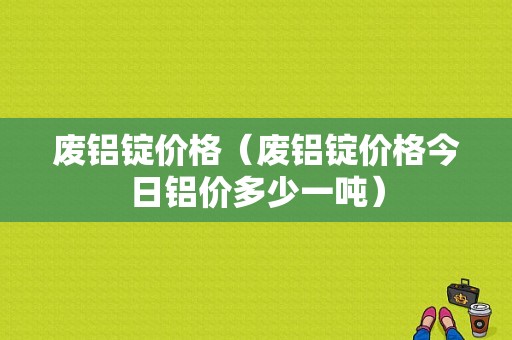 废铝锭价格（废铝锭价格今日铝价多少一吨）-图1