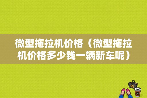 微型拖拉机价格（微型拖拉机价格多少钱一辆新车呢）-图1