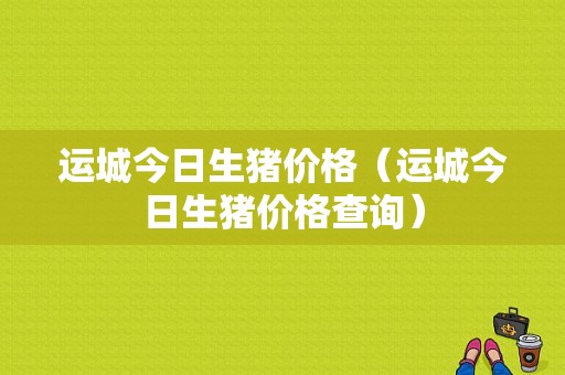 运城今日生猪价格（运城今日生猪价格查询）