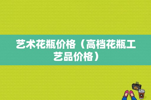 艺术花瓶价格（高档花瓶工艺品价格）