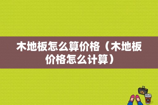 木地板怎么算价格（木地板价格怎么计算）-图1