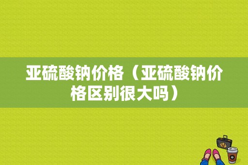 亚硫酸钠价格（亚硫酸钠价格区别很大吗）