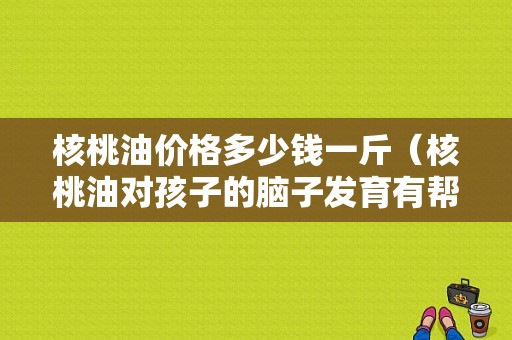 核桃油价格多少钱一斤（核桃油对孩子的脑子发育有帮助吗）