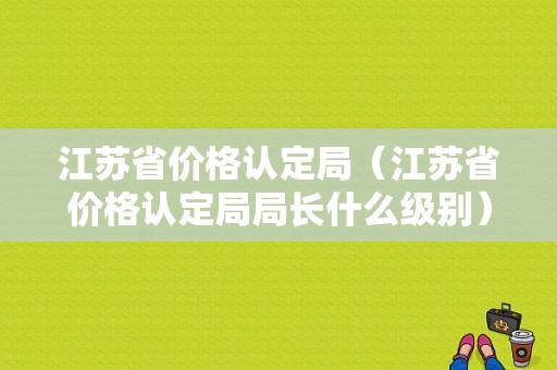 江苏省价格认定局（江苏省价格认定局局长什么级别）