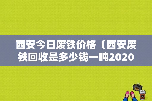 西安今日废铁价格（西安废铁回收是多少钱一吨2020）-图1
