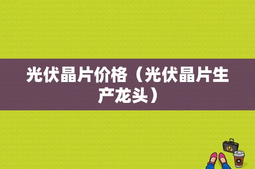 光伏晶片价格（光伏晶片生产龙头）-图1