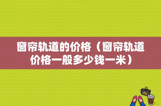 窗帘轨道的价格（窗帘轨道价格一般多少钱一米）