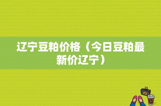 辽宁豆粕价格（今日豆粕最新价辽宁）