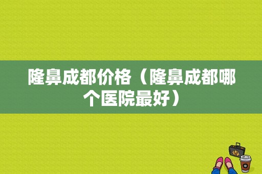 隆鼻成都价格（隆鼻成都哪个医院最好）