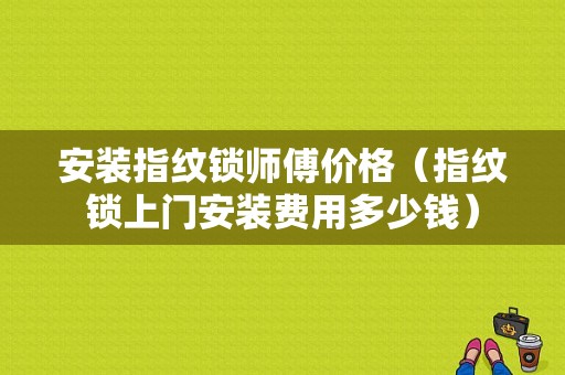 安装指纹锁师傅价格（指纹锁上门安装费用多少钱）