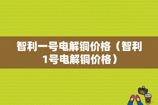 智利一号电解铜价格（智利1号电解铜价格）