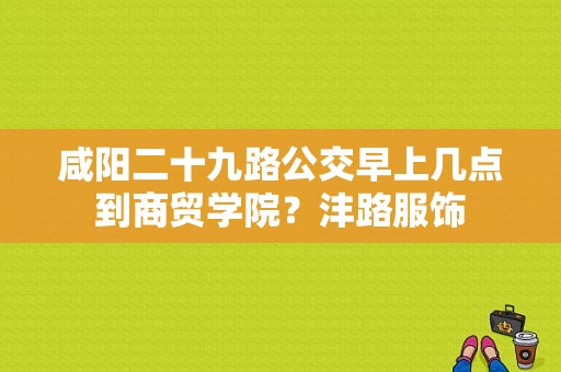 咸阳二十九路公交早上几点到商贸学院？沣路服饰