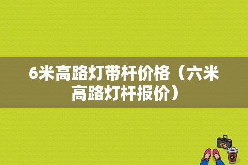 6米高路灯带杆价格（六米高路灯杆报价）