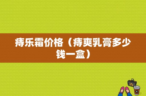 痔乐霜价格（痔爽乳膏多少钱一盒）