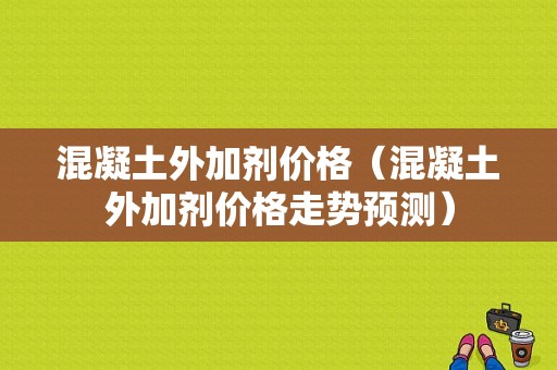 混凝土外加剂价格（混凝土外加剂价格走势预测）-图1